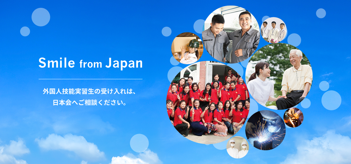 Smile from Japan ニッポンから、世界を、笑顔にする。 外国人技能実習生の受け入れは、 日本会へご相談ください。 介護職種の受け入れも 充実しております。